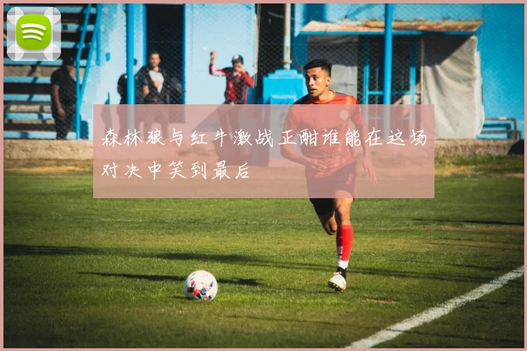 森林狼与红牛激战正酣谁能在这场对决中笑到最后