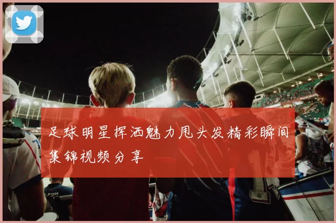 足球明星挥洒魅力甩头发精彩瞬间集锦视频分享