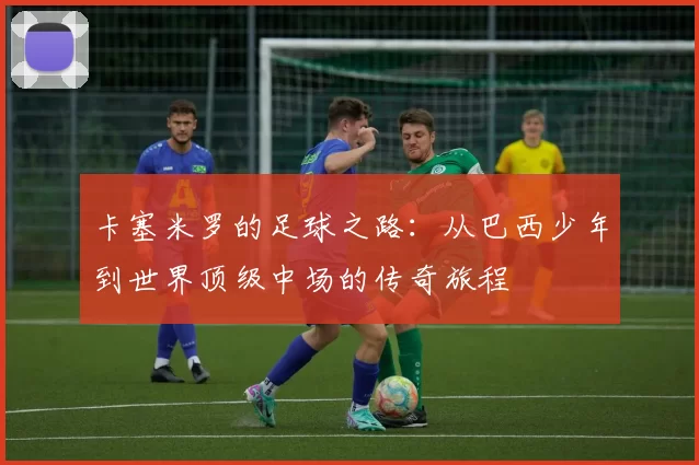 卡塞米罗的足球之路：从巴西少年到世界顶级中场的传奇旅程