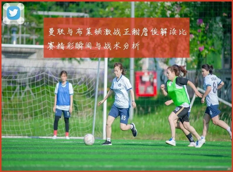 曼联与布莱顿激战正酣詹俊解读比赛精彩瞬间与战术分析