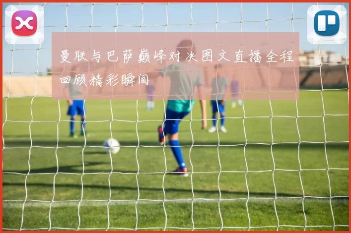 曼联与巴萨巅峰对决图文直播全程回顾精彩瞬间